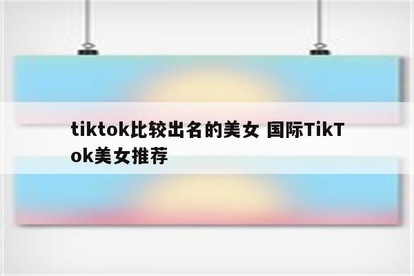 tiktok比较出名的美女 国际TikTok美女推荐
