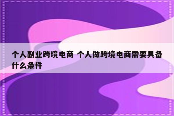 个人副业跨境电商 个人做跨境电商需要具备什么条件