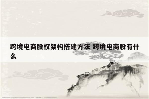 跨境电商股权架构搭建方法 跨境电商股有什么