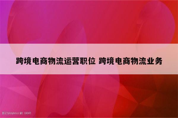 跨境电商物流运营职位 跨境电商物流业务