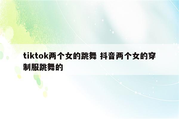 tiktok两个女的跳舞 抖音两个女的穿制服跳舞的