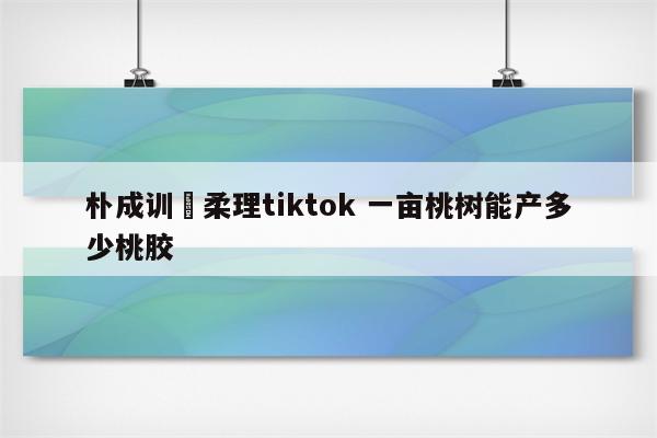 朴成训曺柔理tiktok 一亩桃树能产多少桃胶