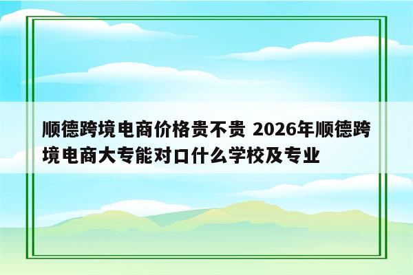 顺德跨境电商价格贵不贵 2026年顺德跨境电商大专能对口什么学校及专业