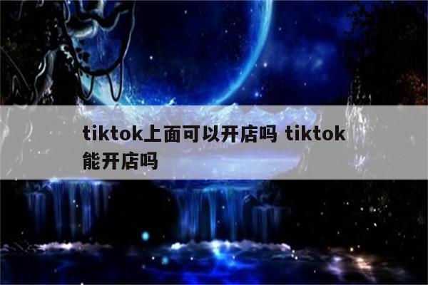 tiktok上面可以开店吗 tiktok能开店吗