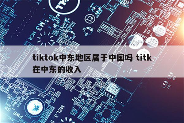 tiktok中东地区属于中国吗 titk在中东的收入