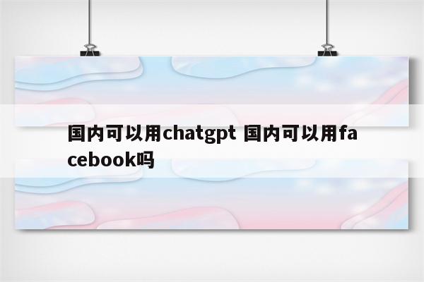 国内可以用chatgpt 国内可以用facebook吗