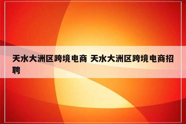 天水大洲区跨境电商 天水大洲区跨境电商招聘