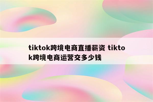 tiktok跨境电商直播薪资 tiktok跨境电商运营交多少钱