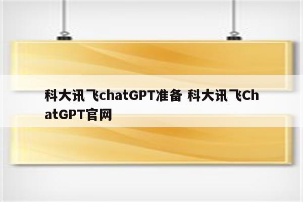 科大讯飞chatGPT准备 科大讯飞ChatGPT官网