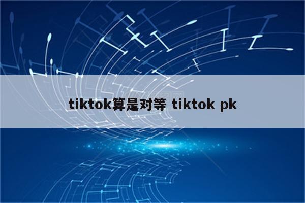 tiktok算是对等 tiktok pk