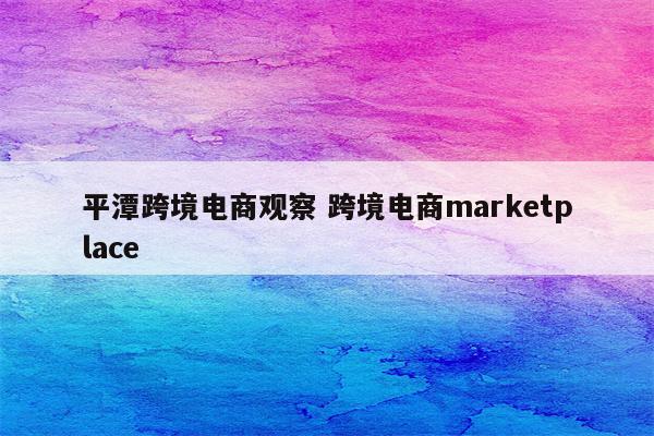 平潭跨境电商观察 跨境电商marketplace