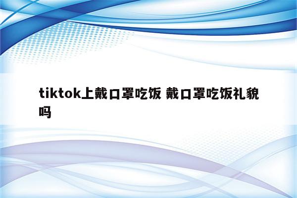 tiktok上戴口罩吃饭 戴口罩吃饭礼貌吗