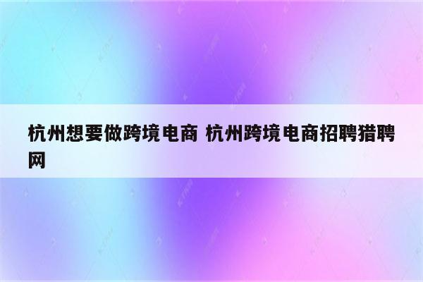 杭州想要做跨境电商 杭州跨境电商招聘猎聘网