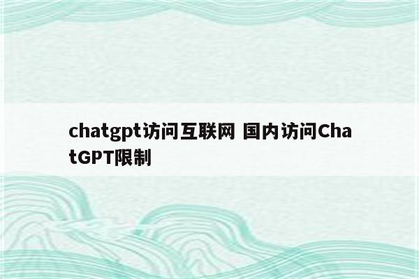 chatgpt访问互联网 国内访问ChatGPT限制