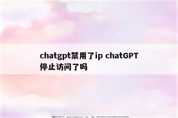 chatgpt禁用了ip chatGPT停止访问了吗
