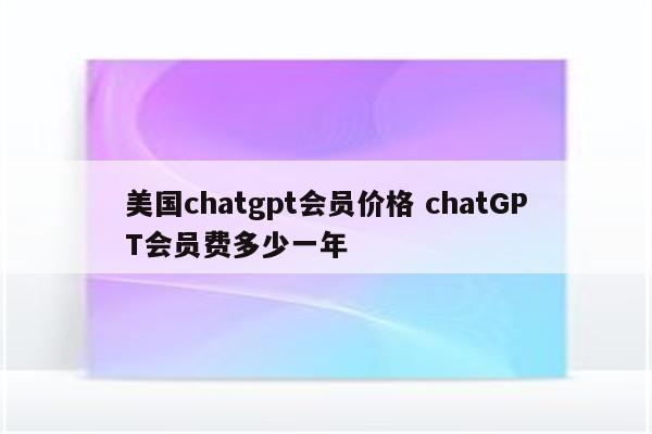 美国chatgpt会员价格 chatGPT会员费多少一年
