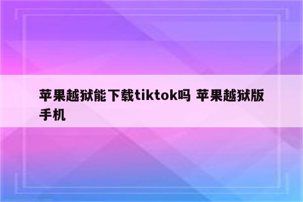 苹果越狱能下载tiktok吗 苹果越狱版手机