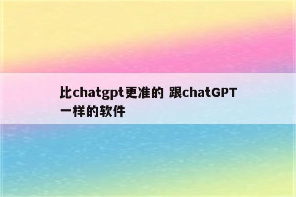 比chatgpt更准的 跟chatGPT一样的软件