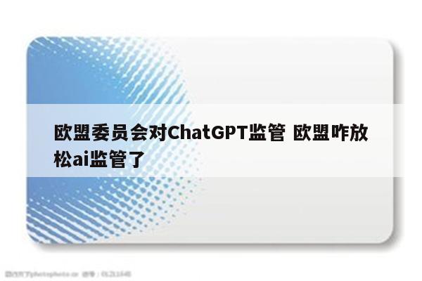 欧盟委员会对ChatGPT监管 欧盟咋放松ai监管了