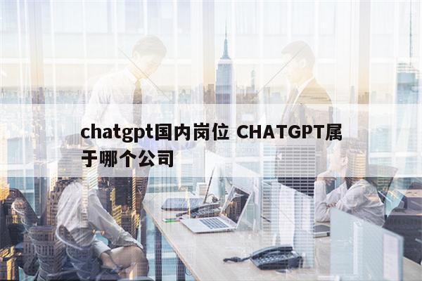 chatgpt国内岗位 CHATGPT属于哪个公司
