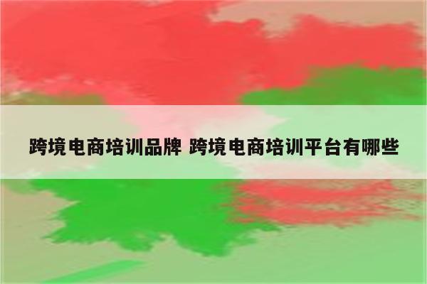 跨境电商培训品牌 跨境电商培训平台有哪些