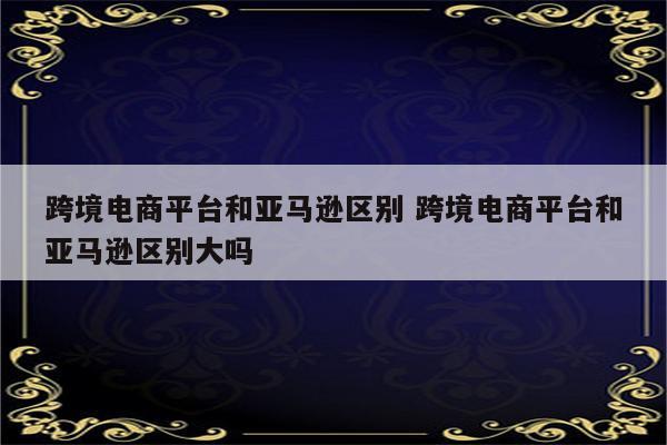 跨境电商平台和亚马逊区别 跨境电商平台和亚马逊区别大吗