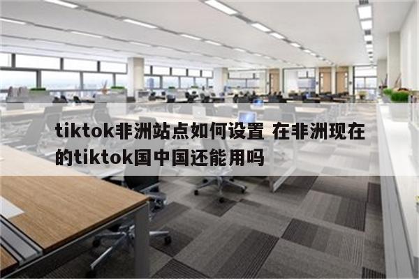 tiktok非洲站点如何设置 在非洲现在的tiktok国中国还能用吗