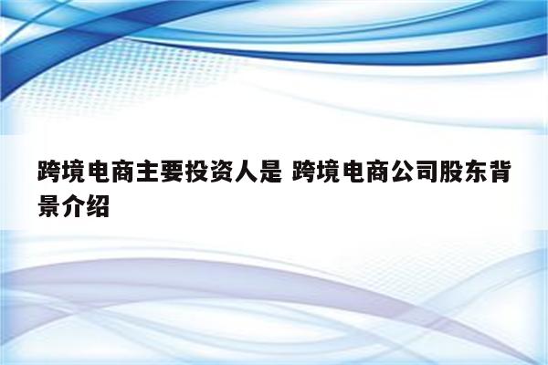 跨境电商主要投资人是 跨境电商公司股东背景介绍
