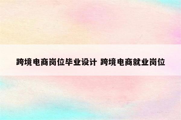 跨境电商岗位毕业设计 跨境电商就业岗位