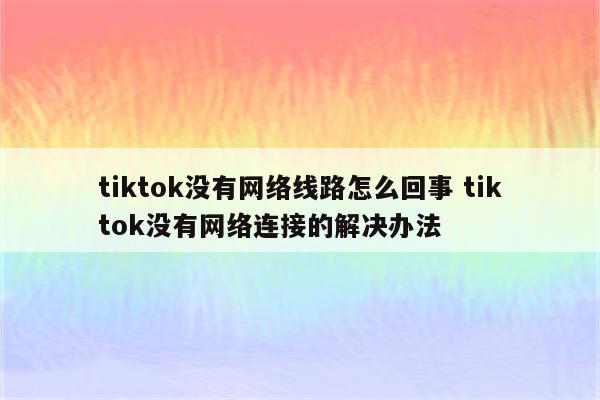 tiktok没有网络线路怎么回事 tiktok没有网络连接的解决办法