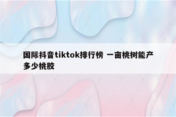 国际抖音tiktok排行榜 一亩桃树能产多少桃胶