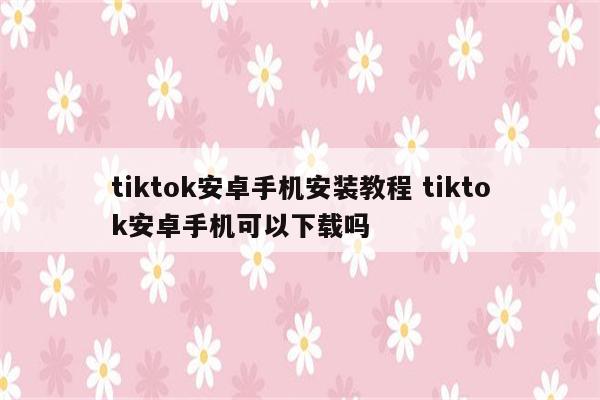 tiktok安卓手机安装教程 tiktok安卓手机可以下载吗