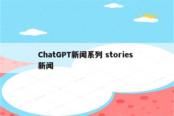 ChatGPT新闻系列 stories 新闻