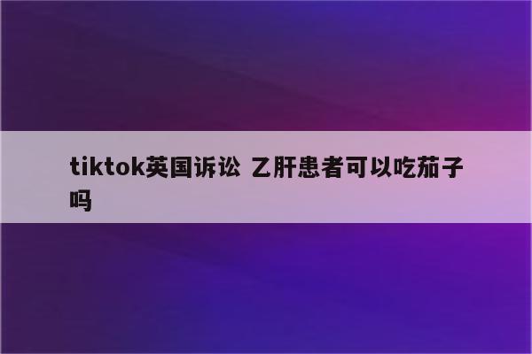 tiktok英国诉讼 乙肝患者可以吃茄子吗