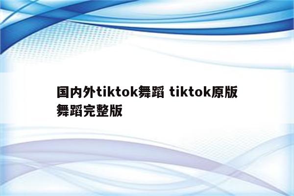 国内外tiktok舞蹈 tiktok原版舞蹈完整版