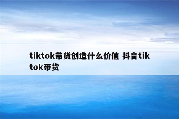 tiktok带货创造什么价值 抖音tiktok带货