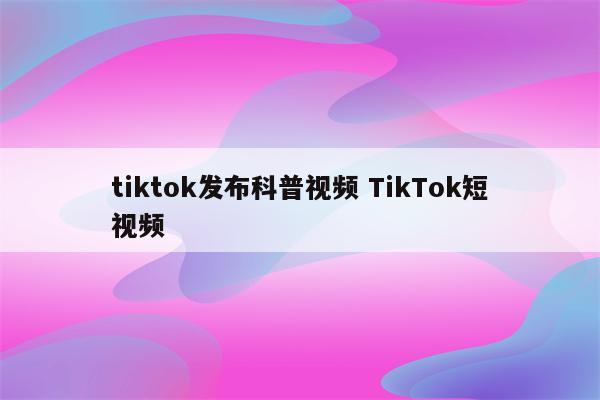 tiktok发布科普视频 TikTok短视频