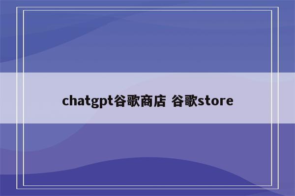 chatgpt谷歌商店 谷歌store