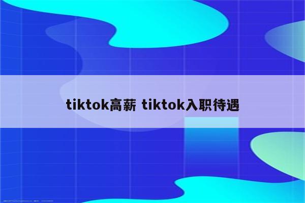 tiktok高薪 tiktok入职待遇
