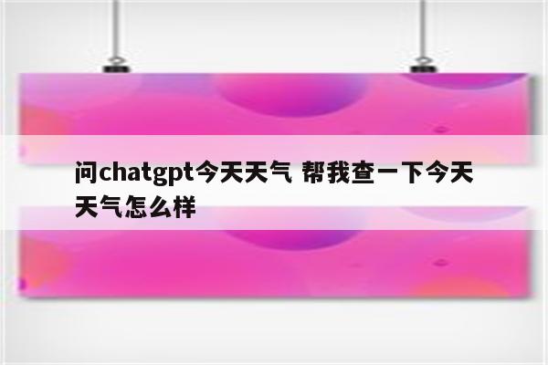 问chatgpt今天天气 帮我查一下今天天气怎么样