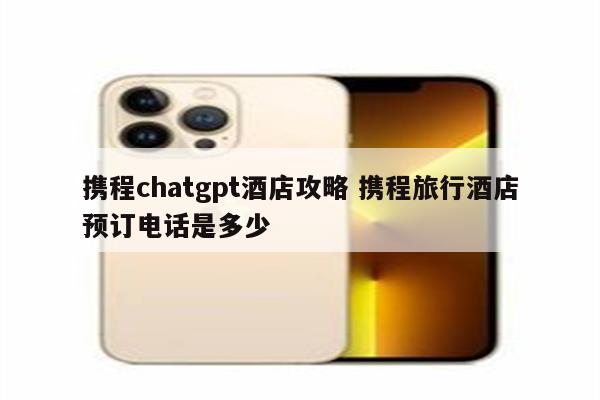 携程chatgpt酒店攻略 携程旅行酒店预订电话是多少