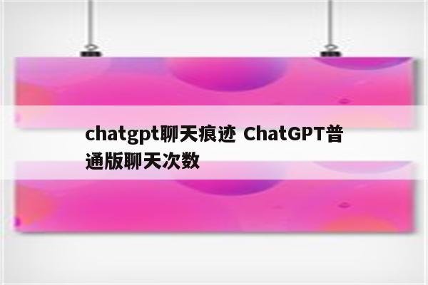 chatgpt聊天痕迹 ChatGPT普通版聊天次数
