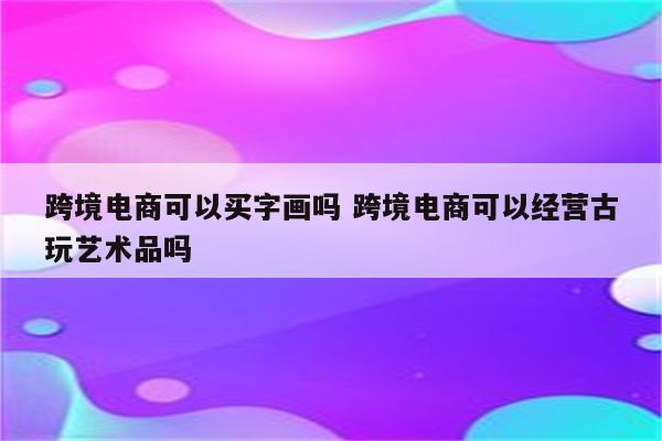 跨境电商可以买字画吗 跨境电商可以经营古玩艺术品吗