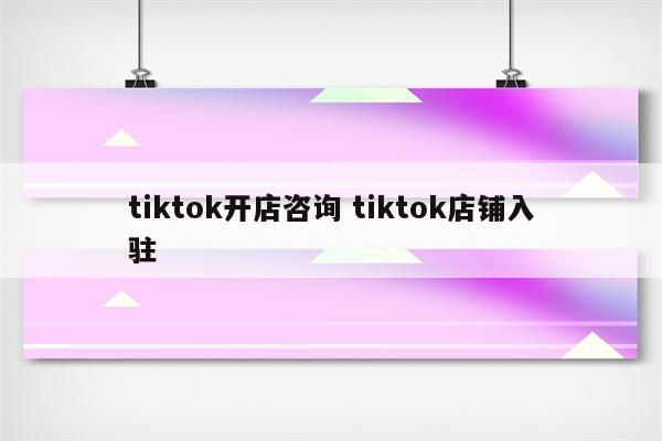 tiktok开店咨询 tiktok店铺入驻