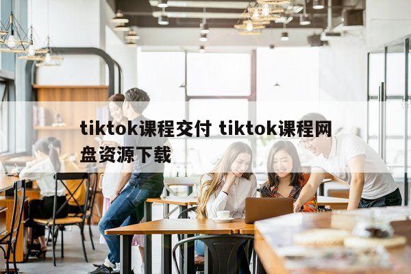 tiktok课程交付 tiktok课程网盘资源下载