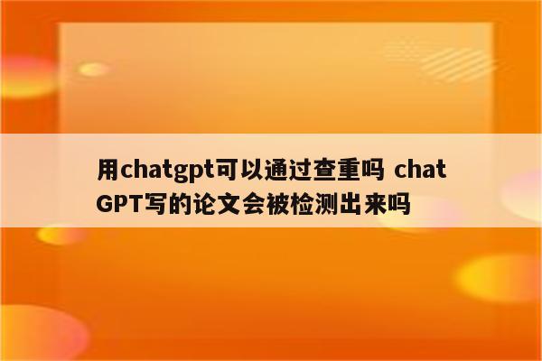 用chatgpt可以通过查重吗 chatGPT写的论文会被检测出来吗