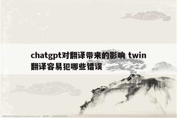 chatgpt对翻译带来的影响 twin翻译容易犯哪些错误
