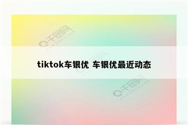 tiktok车银优 车银优最近动态