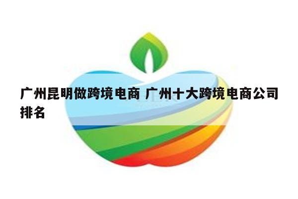 广州昆明做跨境电商 广州十大跨境电商公司排名