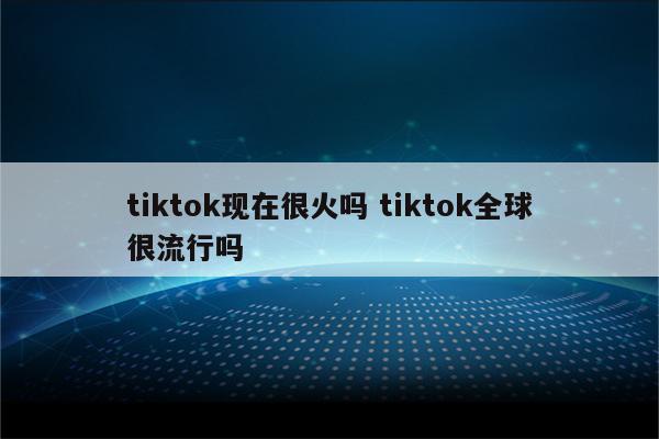 tiktok现在很火吗 tiktok全球很流行吗